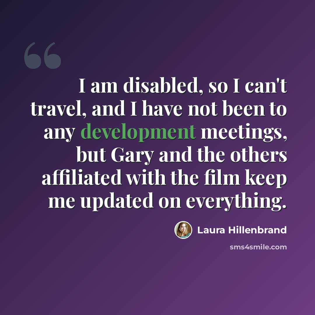 “I am disabled, so I can't travel, and I have not been to any development meetings, but Gary and the others affiliated with the film keep me updated on everything.” quote by Laura Hillenbrand