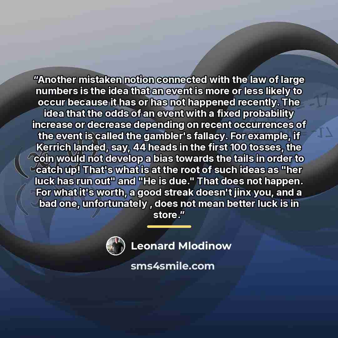 “Another mistaken notion connected with the law of large numbers is the idea that an event is more or less likely to occur because it has or has not happened recently. The idea that the odds of an event with a fixed probability increase or decrease depending on recent occurrences of the event is…” quote by Leonard Mlodinow