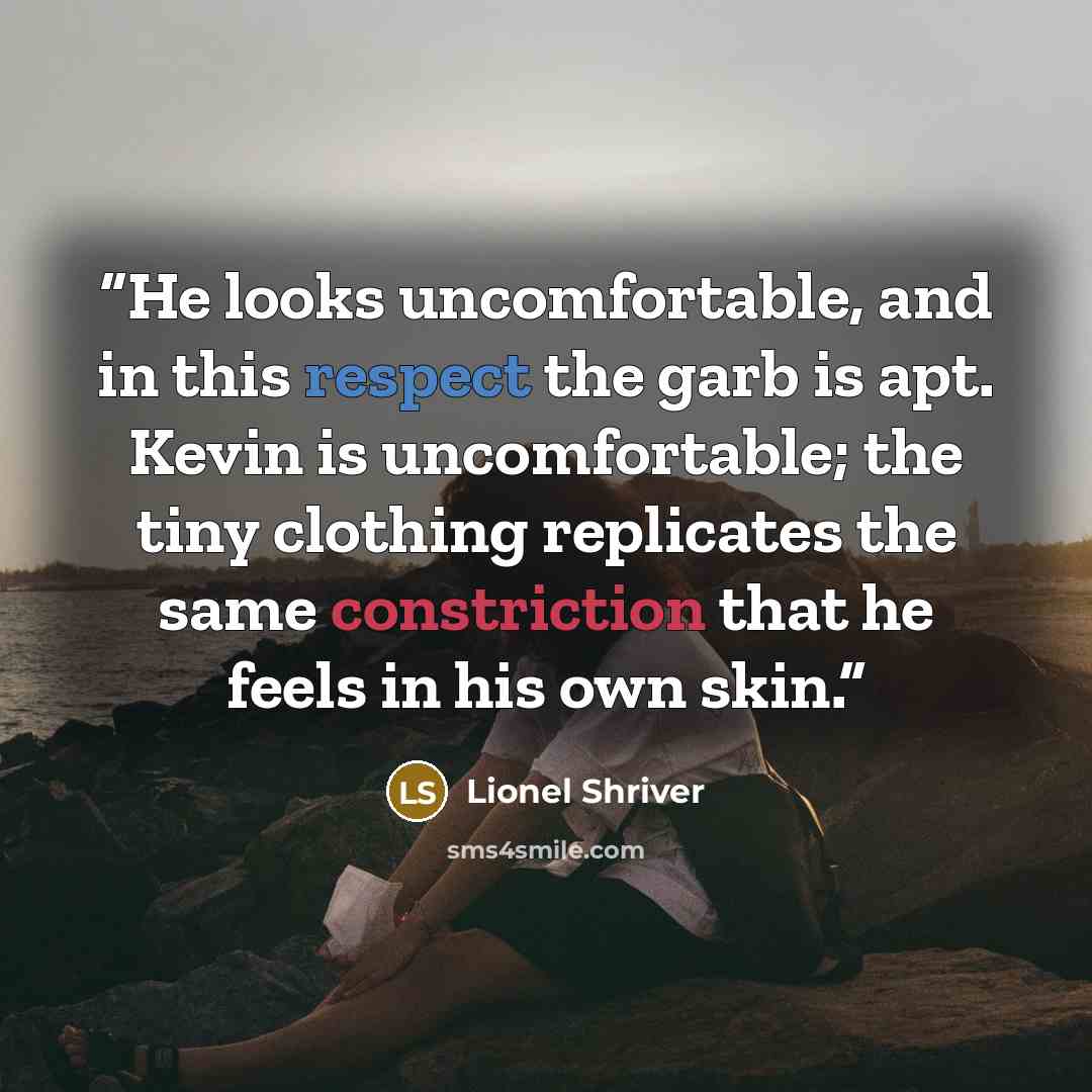 “He looks uncomfortable, and in this respect the garb is apt. Kevin is uncomfortable; the tiny clothing replicates the same constriction that he feels in his own skin.” quote by Lionel Shriver