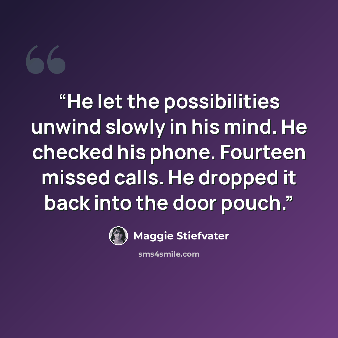 “He let the possibilities unwind slowly in his mind. He checked his phone. Fourteen missed calls. He dropped it back into the door pouch.” quote by Maggie Stiefvater