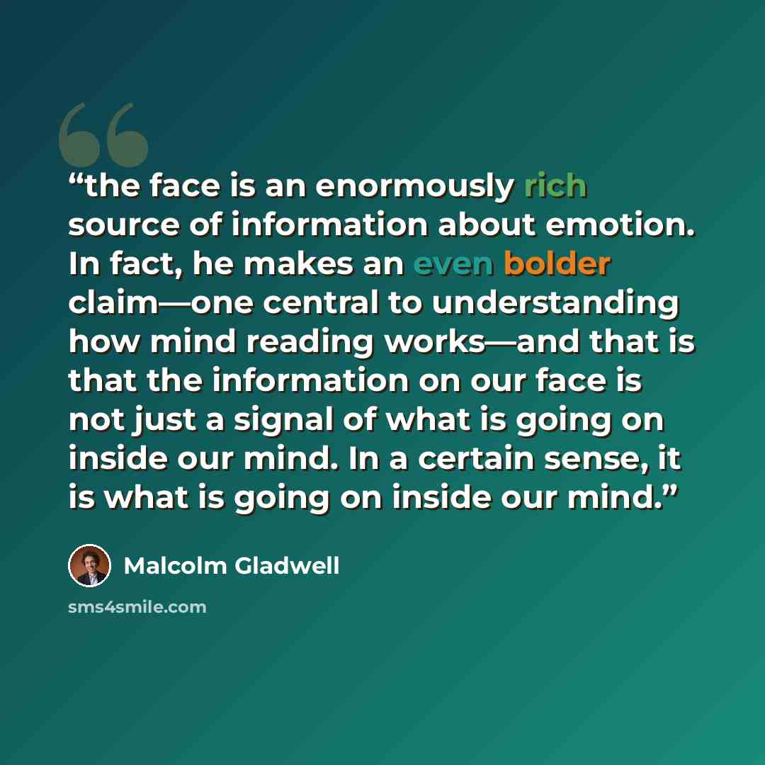 “the face is an enormously rich source of information about emotion. In fact, he makes an even bolder claim—one central to understanding how mind reading works—and that is that the information on our face is not just a signal of what is going on inside our mind. In a certain sense, it is what is…” quote by Malcolm Gladwell