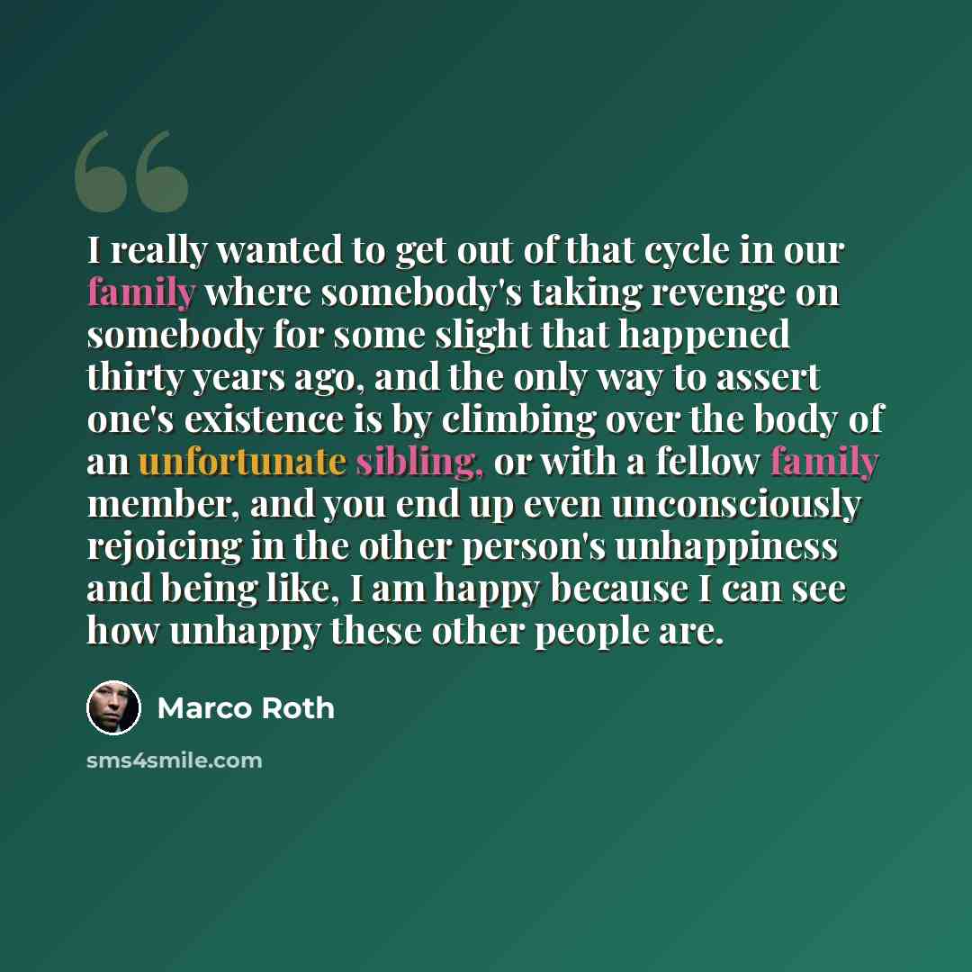 “I really wanted to get out of that cycle in our family where somebody's taking revenge on somebody for some slight that happened thirty years ago, and the only way to assert one's existence is by climbing over the body of an unfortunate sibling, or with a fellow family member, and you end up even…” quote by Marco Roth