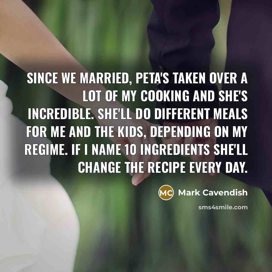 “Since we married, Peta's taken over a lot of my cooking and she's incredible. She'll do different meals for me and the kids, depending on my regime. If I name 10 ingredients she'll change the recipe every day.” quote by Mark Cavendish