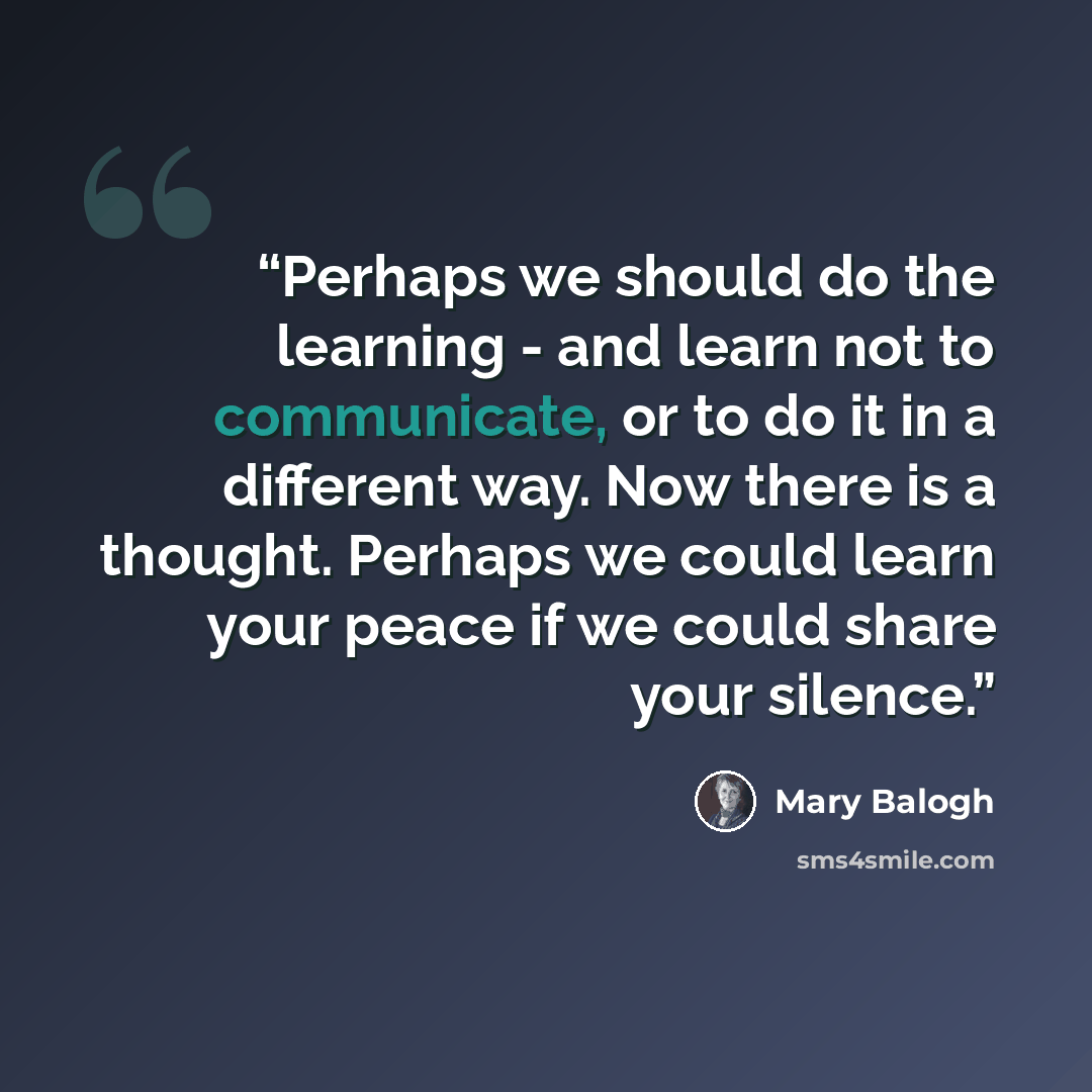 “Perhaps we should do the learning - and learn not to communicate, or to do it in a different way. Now there is a thought. Perhaps we could learn your peace if we could share your silence.” quote by Mary Balogh
