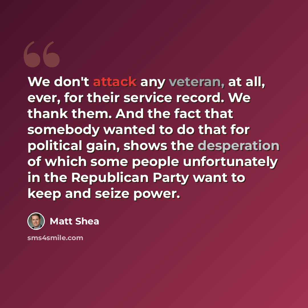 “We don't attack any veteran, at all, ever, for their service record. We thank them. And the fact that somebody wanted to do that for political gain, shows the desperation of which some people unfortunately in the Republican Party want to keep and seize power.” quote by Matt Shea