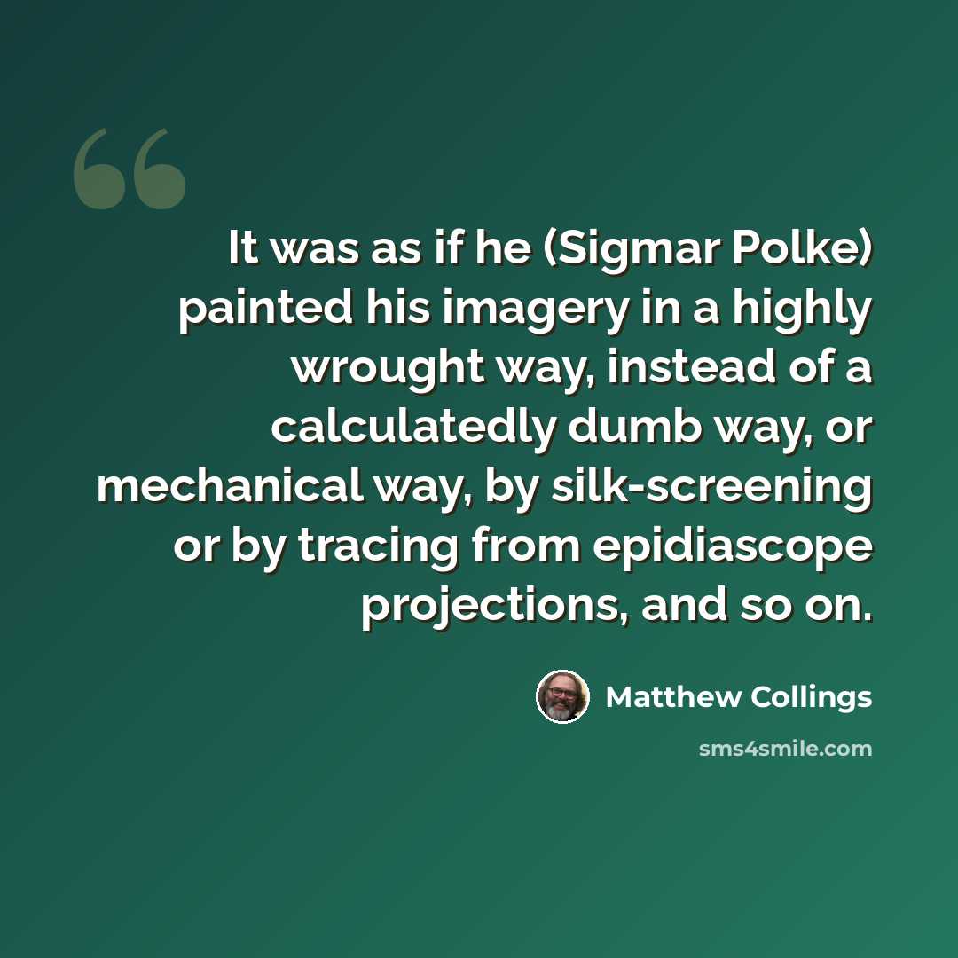 “It was as if he (Sigmar Polke) painted his imagery in a highly wrought way, instead of a calculatedly dumb way, or mechanical way, by silk-screening or by tracing from epidiascope projections, and so on.” quote by Matthew Collings