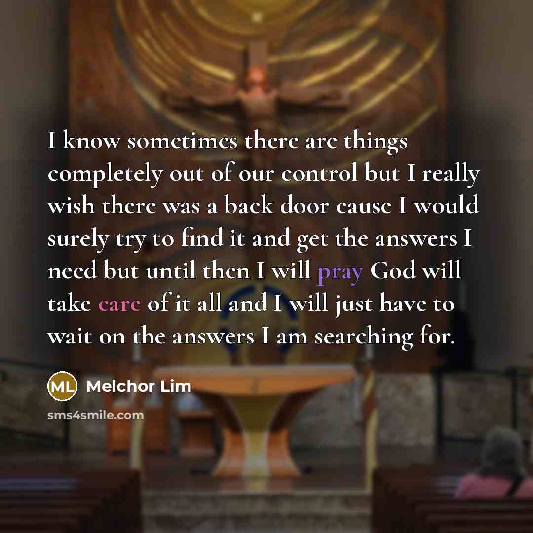 “I know sometimes there are things completely out of our control but I really wish there was a back door cause I would surely try to find it and get the answers I need but until then I will pray God will take care of it all and I will just have to wait on the answers I am searching for.” quote by Melchor Lim