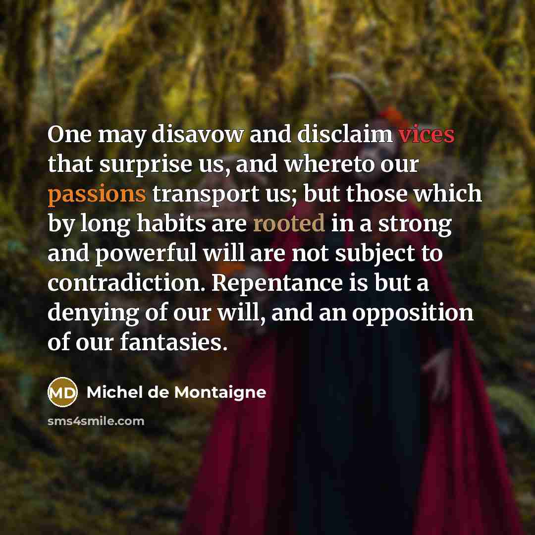 “One may disavow and disclaim vices that surprise us, and whereto our passions transport us; but those which by long habits are rooted in a strong and powerful will are not subject to contradiction. Repentance is but a denying of our will, and an opposition of our fantasies.” quote by Michel de Montaigne