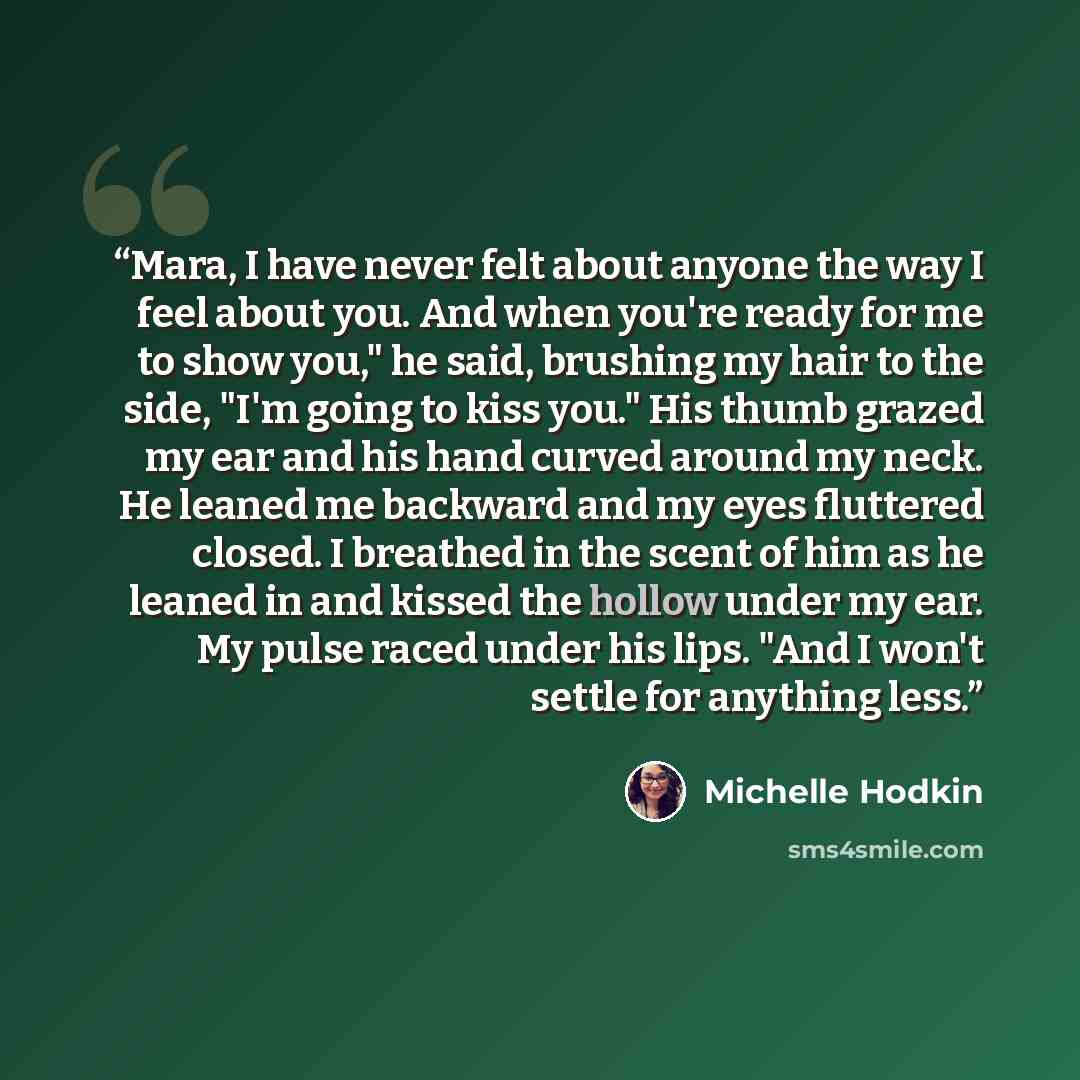 “Mara, I have never felt about anyone the way I feel about you. And when you're ready for me to show you," he said, brushing my hair to the side, "I'm going to kiss you." His thumb grazed my ear and his hand curved around my neck. He leaned me backward and my eyes fluttered closed. I breathed in…” quote by Michelle Hodkin