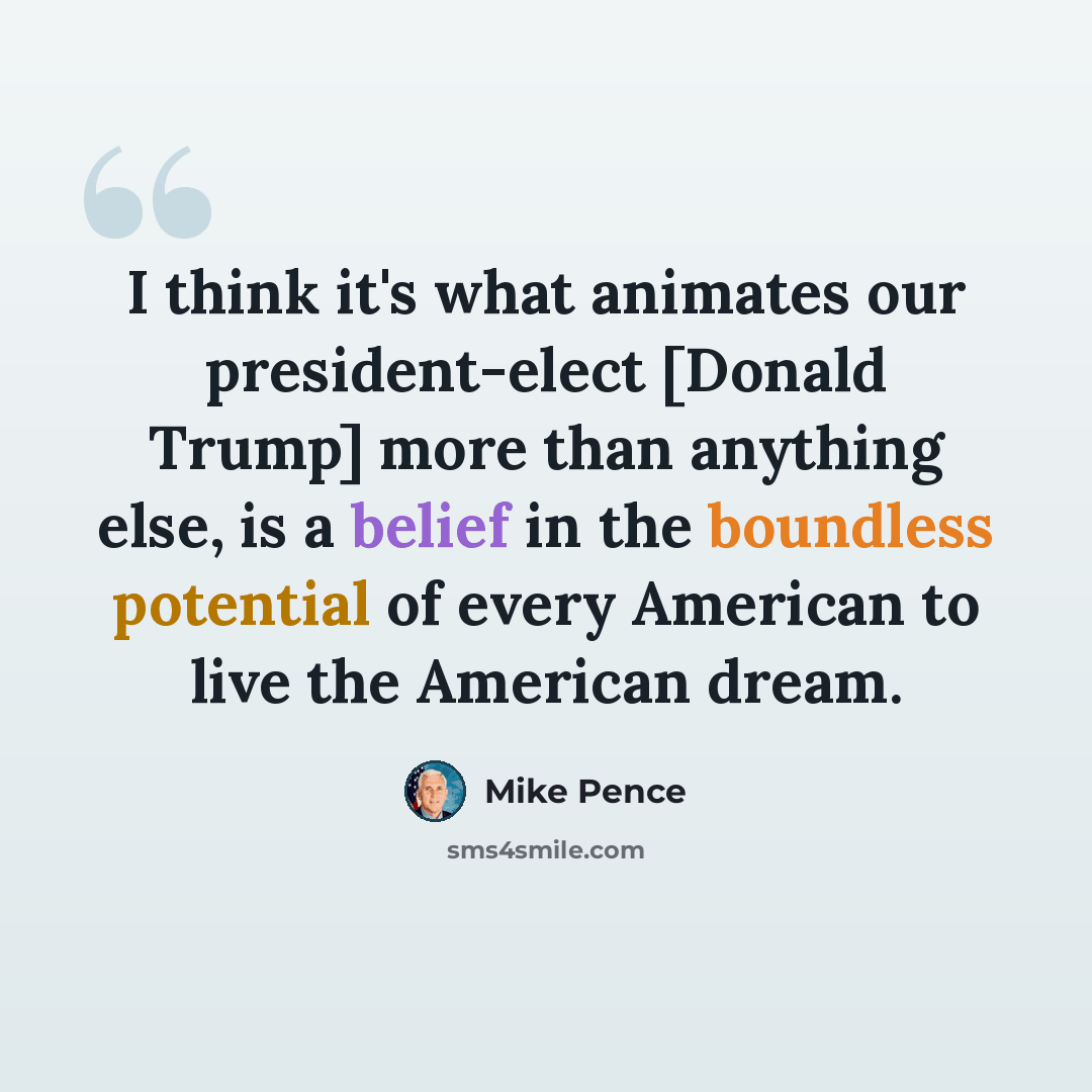 “I think it's what animates our president-elect [Donald Trump] more than anything else, is a belief in the boundless potential of every American to live the American dream.” quote by Mike Pence