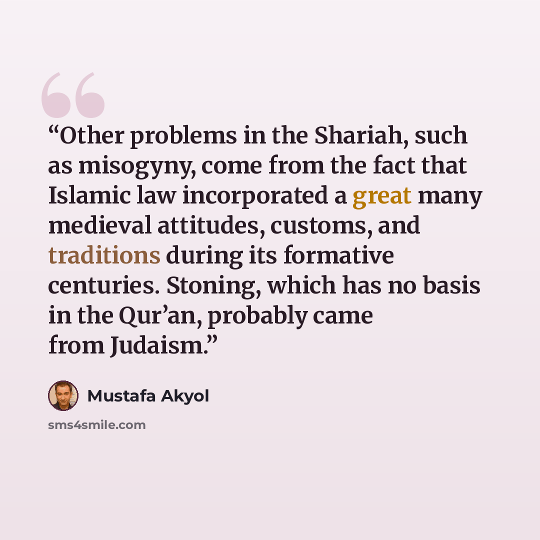 “Other problems in the Shariah, such as misogyny, come from the fact that Islamic law incorporated a great many medieval attitudes, customs, and traditions during its formative centuries. Stoning, which has no basis in the Qur’an, probably came from Judaism.” quote by Mustafa Akyol