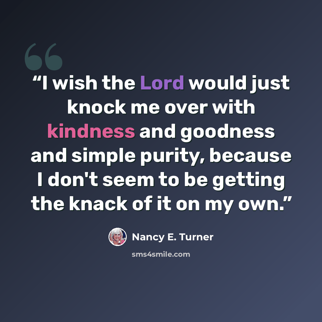 “I wish the Lord would just knock me over with kindness and goodness and simple purity, because I don't seem to be getting the knack of it on my own.” quote by Nancy E. Turner
