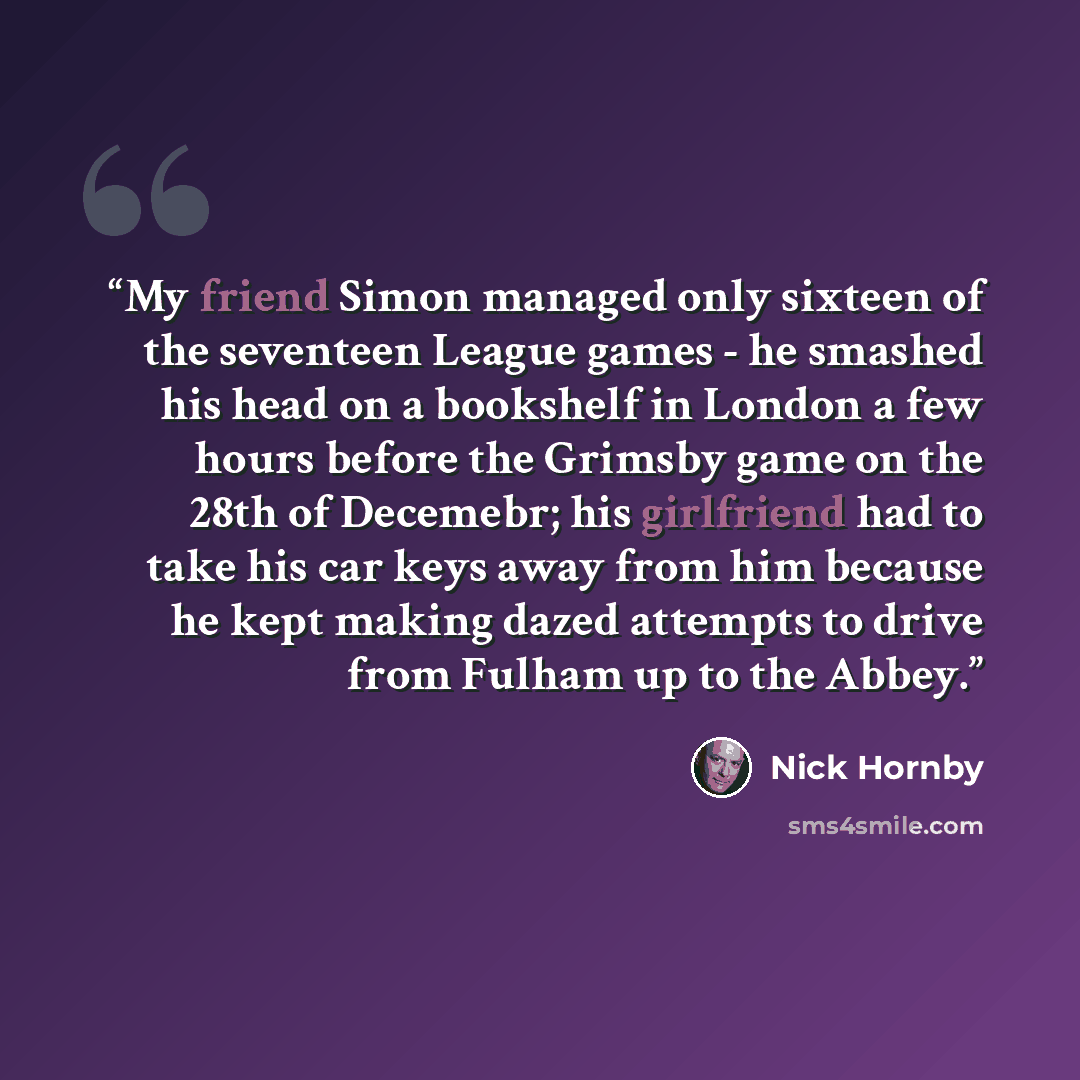 “My friend Simon managed only sixteen of the seventeen League games - he smashed his head on a bookshelf in London a few hours before the Grimsby game on the 28th of Decemebr; his girlfriend had to take his car keys away from him because he kept making dazed attempts to drive from Fulham up to the…” quote by Nick Hornby
