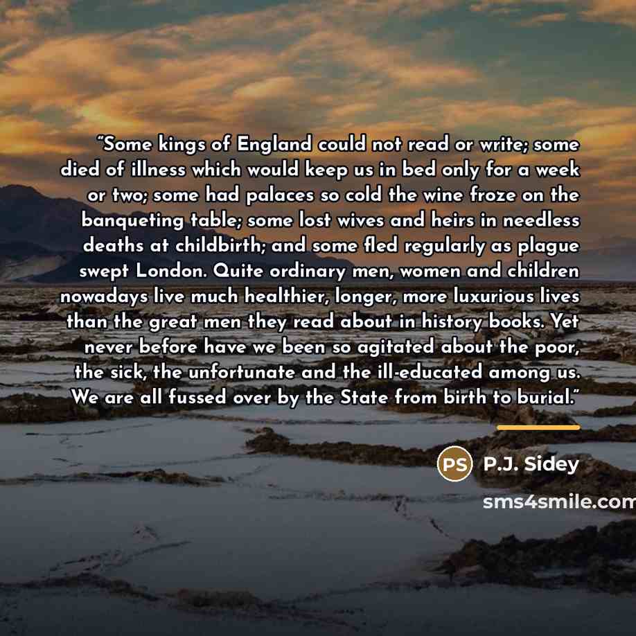 “Some kings of England could not read or write; some died of illness which would keep us in bed only for a week or two; some had palaces so cold the wine froze on the banqueting table; some lost wives and heirs in needless deaths at childbirth; and some fled regularly as plague swept London. Quite…” quote by P.J. Sidey