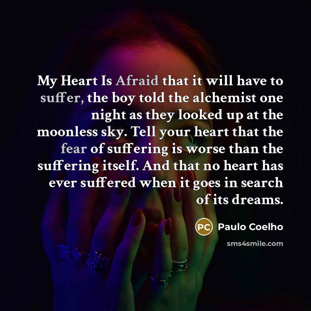 “My Heart Is Afraid that it will have to suffer, the boy told the alchemist one night as they looked up at the moonless sky. Tell your heart that the fear of suffering is worse than the suffering itself. And that no heart has ever suffered when it goes in search of its dreams.” quote by Paulo Coelho
