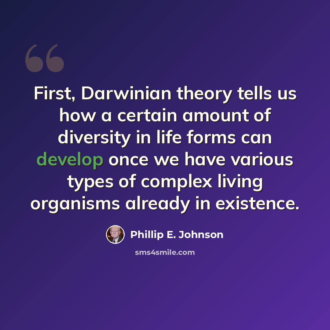 “First, Darwinian theory tells us how a certain amount of diversity in life forms can develop once we have various types of complex living organisms already in existence.” quote by Phillip E. Johnson