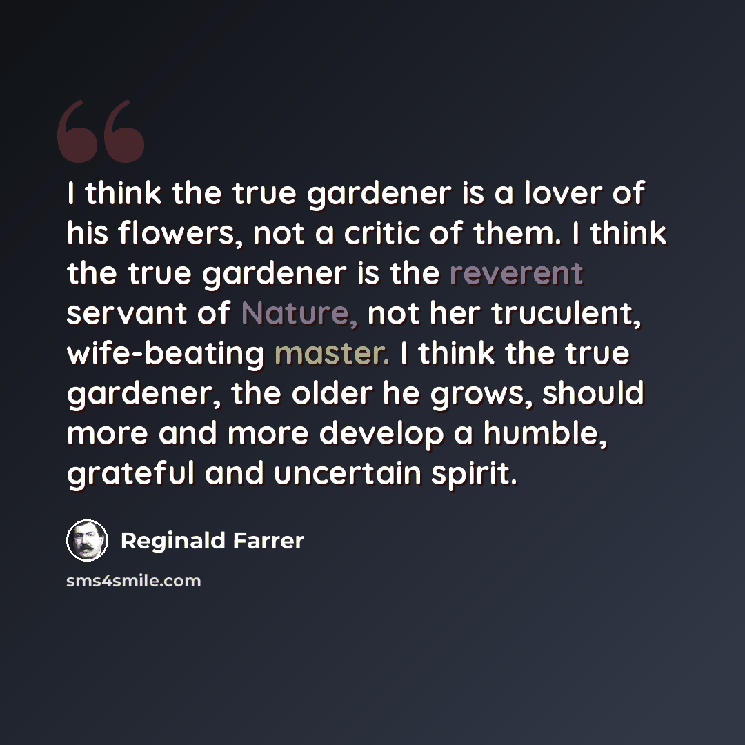 “I think the true gardener is a lover of his flowers, not a critic of them. I think the true gardener is the reverent servant of Nature, not her truculent, wife-beating master. I think the true gardener, the older he grows, should more and more develop a humble, grateful and uncertain spirit.” quote by Reginald Farrer