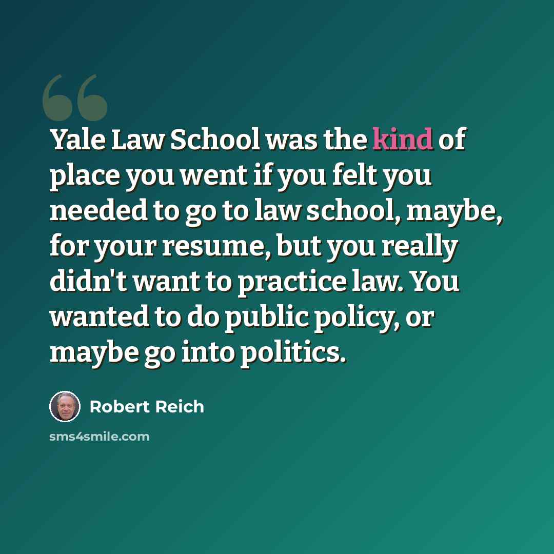 “Yale Law School was the kind of place you went if you felt you needed to go to law school, maybe, for your resume, but you really didn't want to practice law. You wanted to do public policy, or maybe go into politics.” quote by Robert Reich