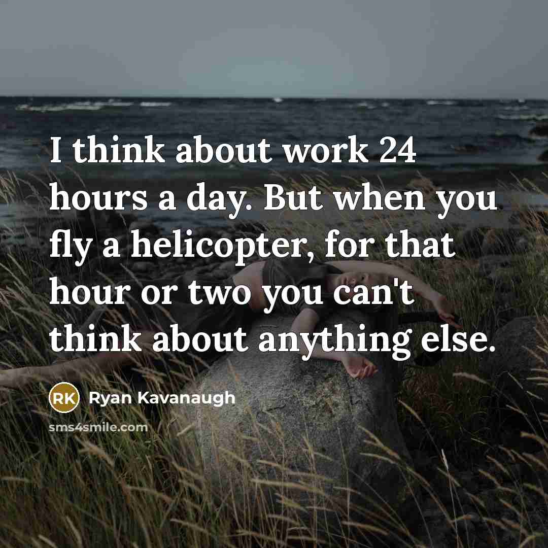 “I think about work 24 hours a day. But when you fly a helicopter, for that hour or two you can't think about anything else.” quote by Ryan Kavanaugh