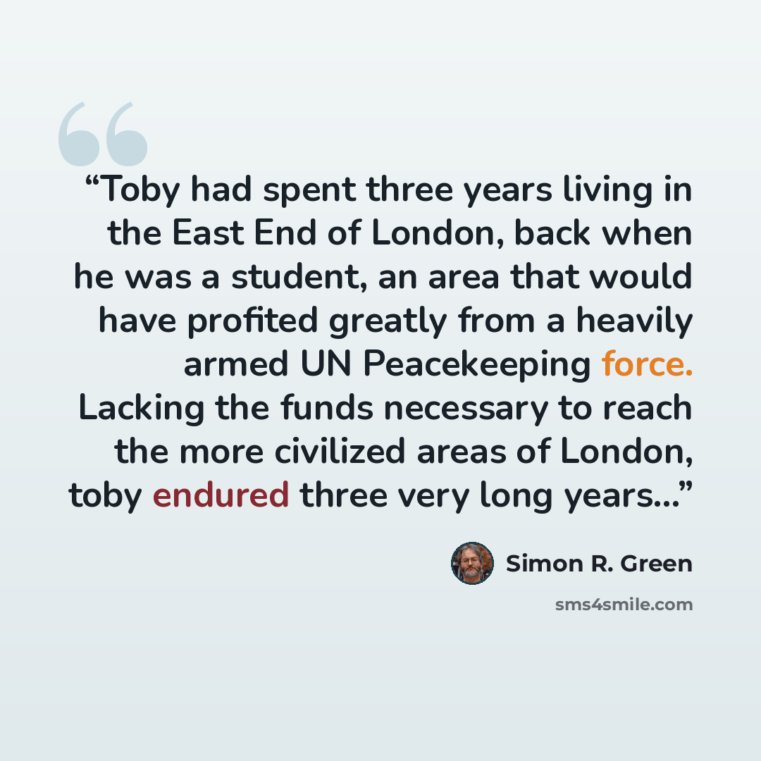 “Toby had spent three years living in the East End of London, back when he was a student, an area that would have profited greatly from a heavily armed UN Peacekeeping force. Lacking the funds necessary to reach the more civilized areas of London, toby endured three very long years...” quote by Simon R. Green