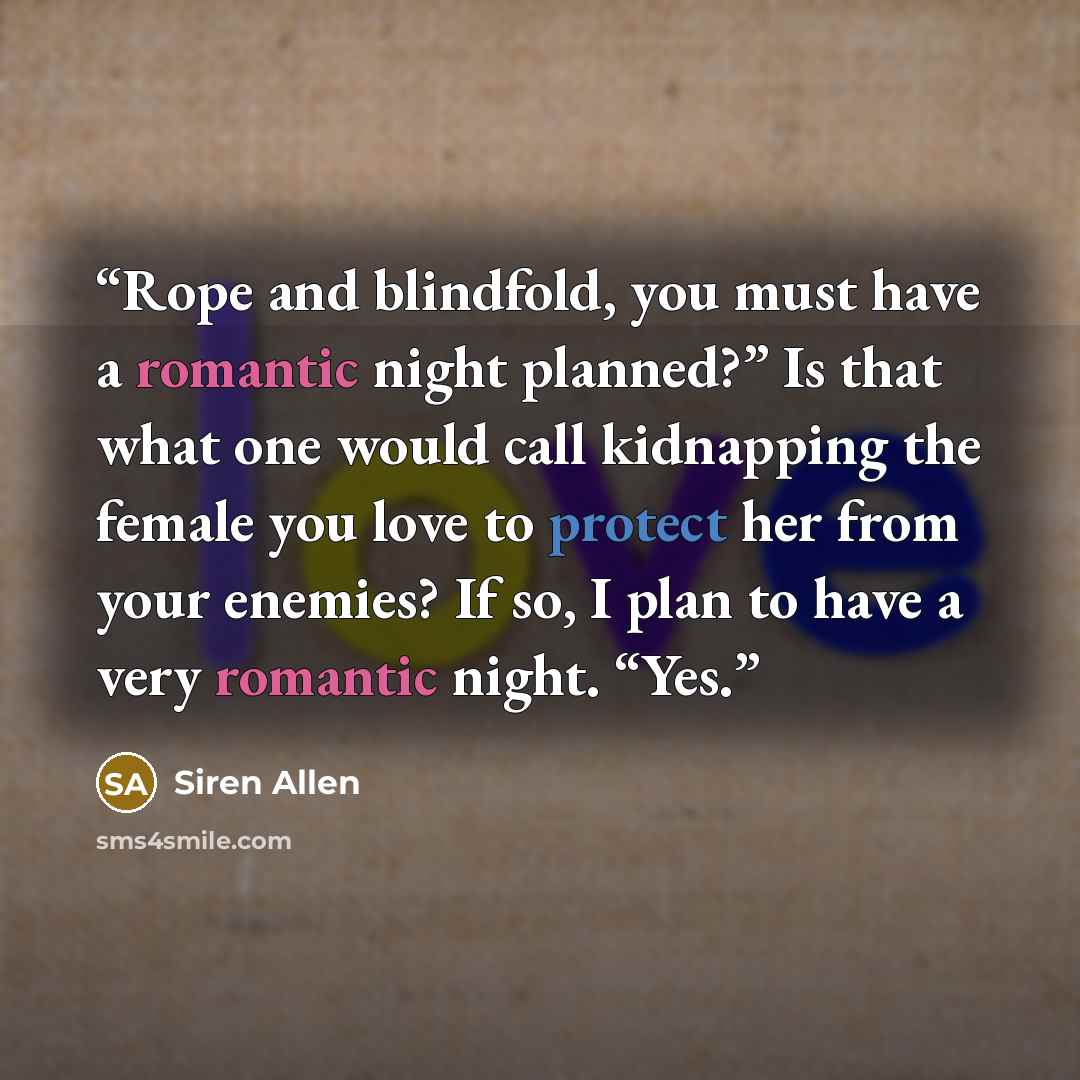 “Rope and blindfold, you must have a romantic night planned?” Is that what one would call kidnapping the female you love to protect her from your enemies? If so, I plan to have a very romantic night. “Yes.” quote by Siren Allen