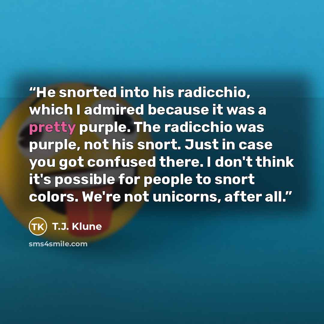 “He snorted into his radicchio, which I admired because it was a pretty purple. The radicchio was purple, not his snort. Just in case you got confused there. I don't think it's possible for people to snort colors. We're not unicorns, after all.” quote by T.J. Klune