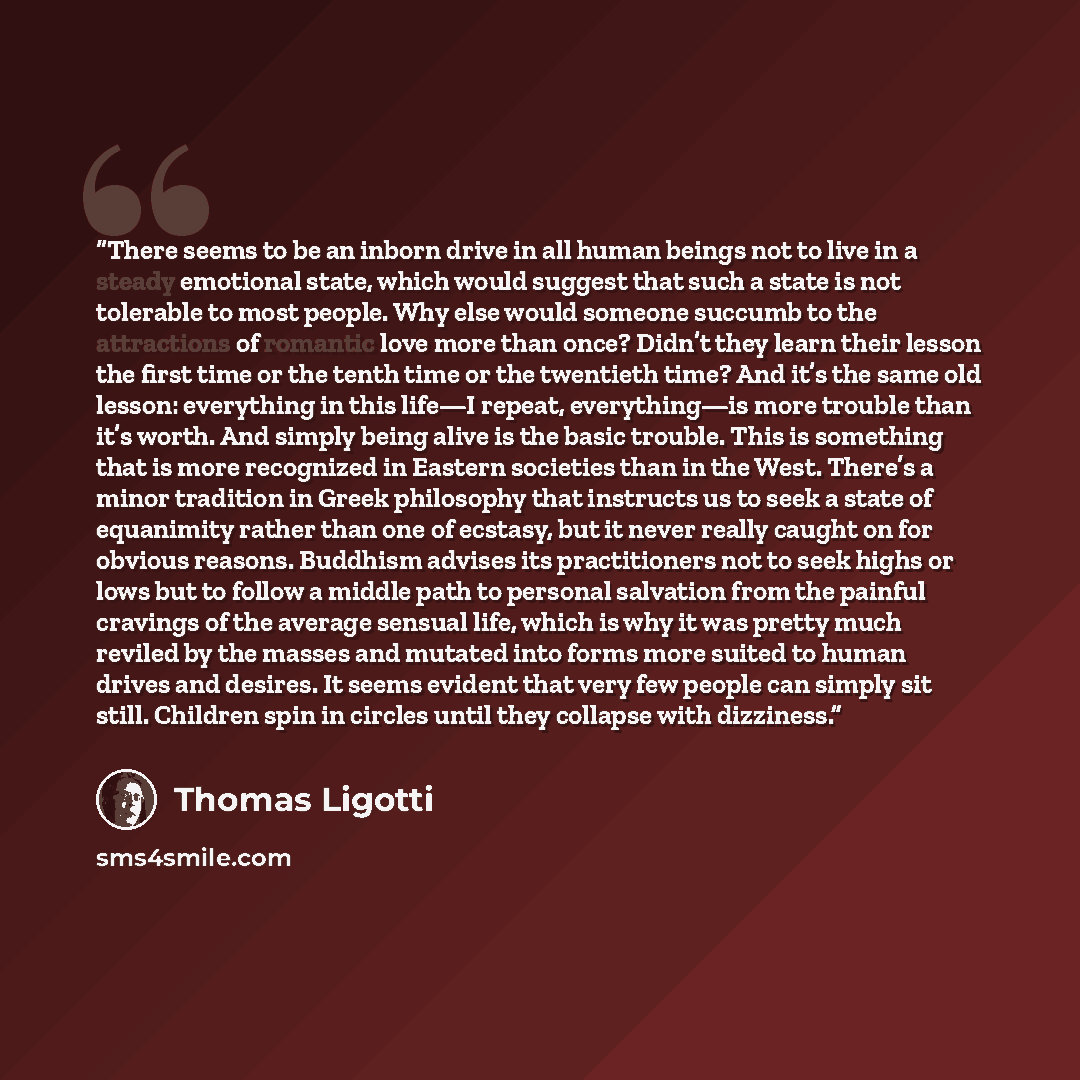 “There seems to be an inborn drive in all human beings not to live in a steady emotional state, which would suggest that such a state is not tolerable to most people. Why else would someone succumb to the attractions of romantic love more than once? Didn’t they learn their lesson the first time or…” quote by Thomas Ligotti