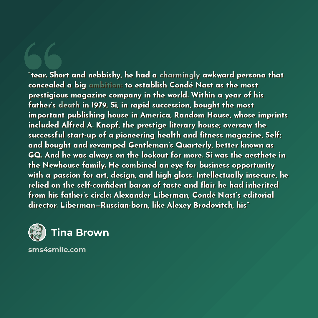 “tear. Short and nebbishy, he had a charmingly awkward persona that concealed a big ambition: to establish Condé Nast as the most prestigious magazine company in the world. Within a year of his father’s death in 1979, Si, in rapid succession, bought the most important publishing house in America…” quote by Tina Brown