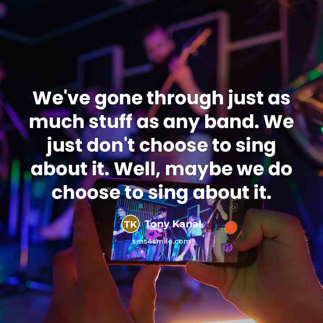 “We've gone through just as much stuff as any band. We just don't choose to sing about it. Well, maybe we do choose to sing about it.” quote by Tony Kanal