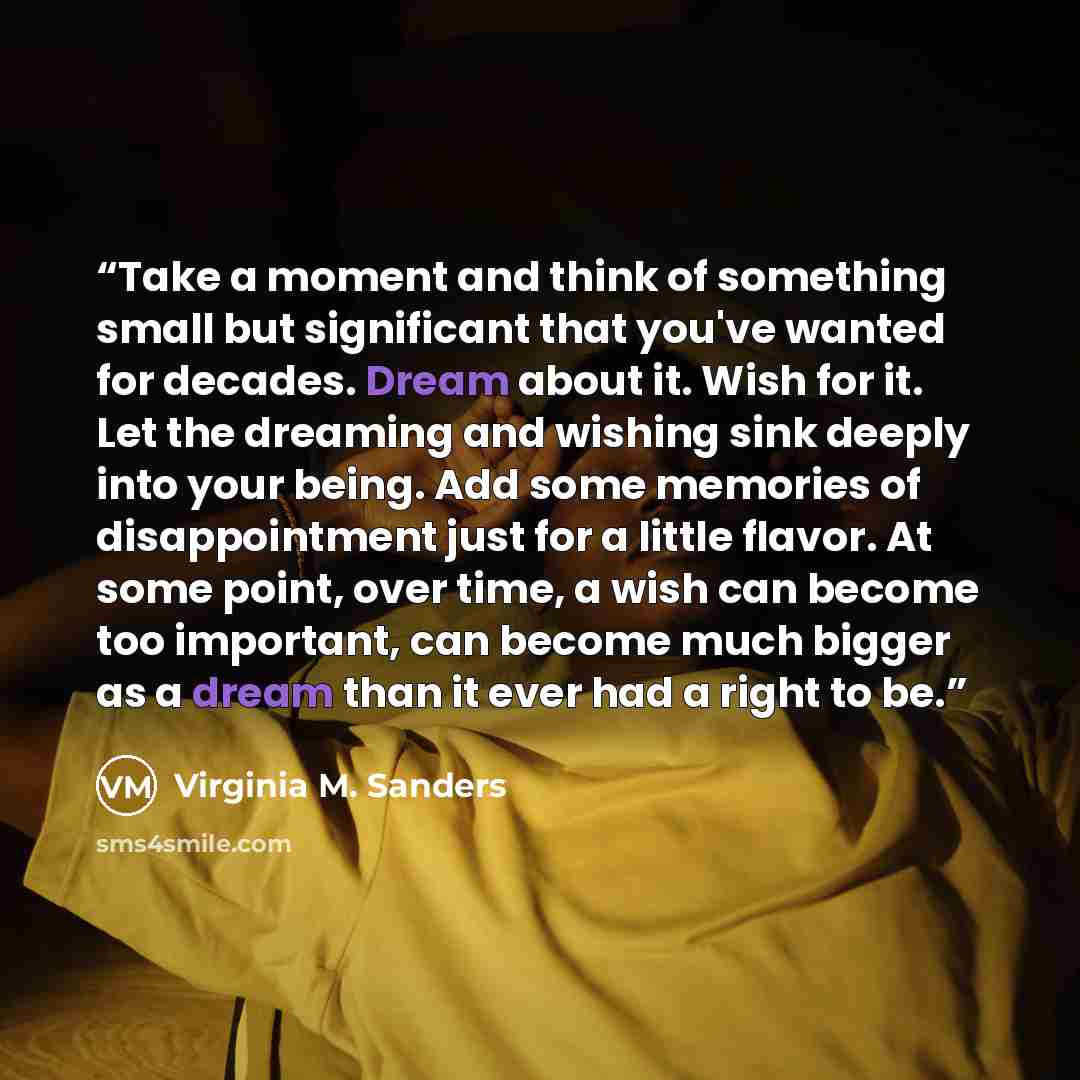 “Take a moment and think of something small but significant that you've wanted for decades. Dream about it. Wish for it. Let the dreaming and wishing sink deeply into your being. Add some memories of disappointment just for a little flavor. At some point, over time, a wish can become too important…” quote by Virginia M. Sanders
