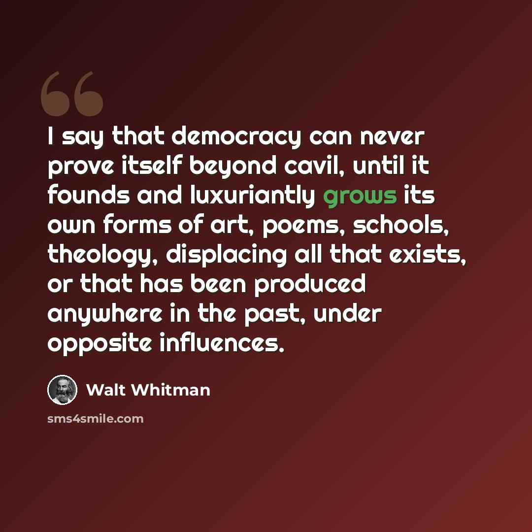 “I say that democracy can never prove itself beyond cavil, until it founds and luxuriantly grows its own forms of art, poems, schools, theology, displacing all that exists, or that has been produced anywhere in the past, under opposite influences.” quote by Walt Whitman