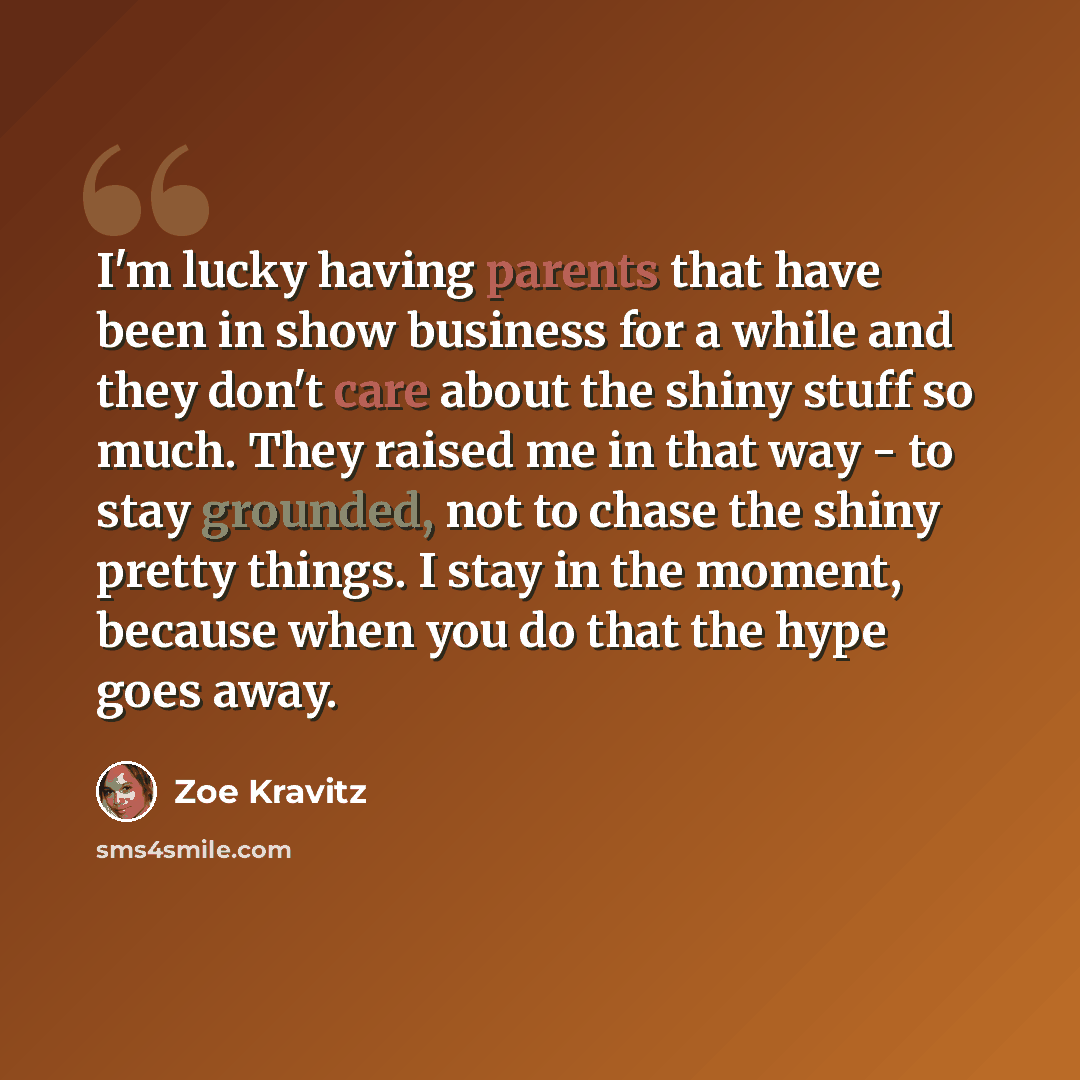 “I'm lucky having parents that have been in show business for a while and they don't care about the shiny stuff so much. They raised me in that way - to stay grounded, not to chase the shiny pretty things. I stay in the moment, because when you do that the hype goes away.” quote by Zoe Kravitz