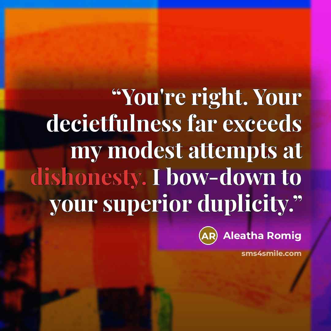 “You're right. Your decietfulness far exceeds my modest attempts at dishonesty. I bow-down to your superior duplicity.” quote by Aleatha Romig
