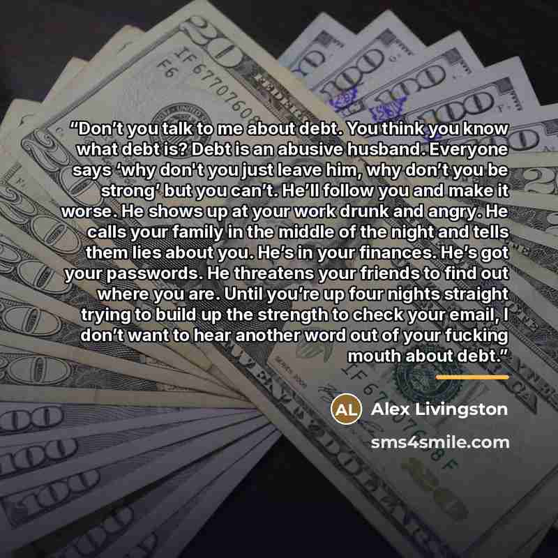 “Don’t you talk to me about debt. You think you know what debt is? Debt is an abusive husband. Everyone says ‘why don't you just leave him, why don’t you be strong’ but you can’t. He’ll follow you and make it worse. He shows up at your work drunk and angry. He calls your family in the middle of the…” quote by Alex Livingston