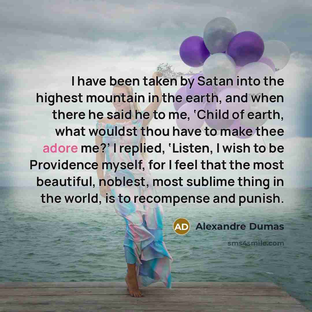 “I have been taken by Satan into the highest mountain in the earth, and when there he said he to me, ‘Child of earth, what wouldst thou have to make thee adore me?’ I replied, ‘Listen, I wish to be Providence myself, for I feel that the most beautiful, noblest, most sublime thing in the world, is…” quote by Alexandre Dumas