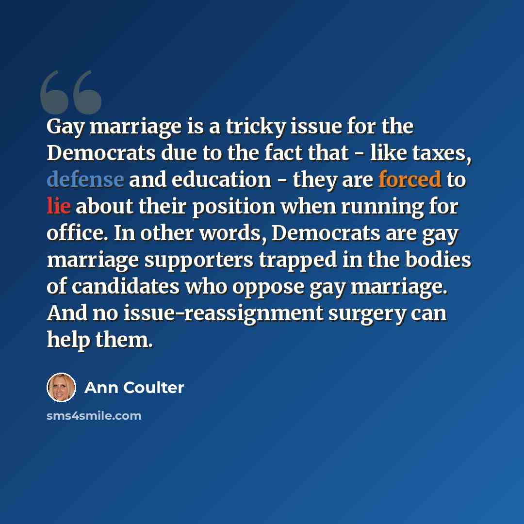 “Gay marriage is a tricky issue for the Democrats due to the fact that - like taxes, defense and education - they are forced to lie about their position when running for office. In other words, Democrats are gay marriage supporters trapped in the bodies of candidates who oppose gay marriage. And no…” quote by Ann Coulter
