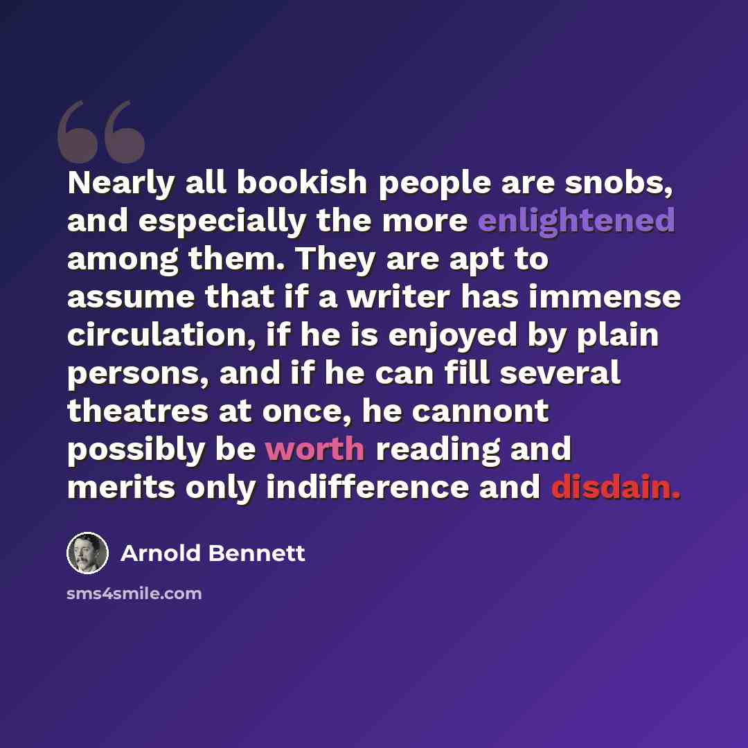 “Nearly all bookish people are snobs, and especially the more enlightened among them. They are apt to assume that if a writer has immense circulation, if he is enjoyed by plain persons, and if he can fill several theatres at once, he cannont possibly be worth reading and merits only indifference…” quote by Arnold Bennett