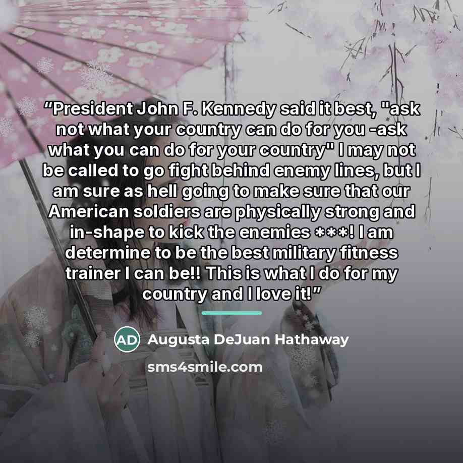 “President John F. Kennedy said it best, "ask not what your country can do for you -ask what you can do for your country" I may not be called to go fight behind enemy lines, but I am sure as hell going to make sure that our American soldiers are physically strong and in-shape to kick the enemies…” quote by Augusta DeJuan Hathaway