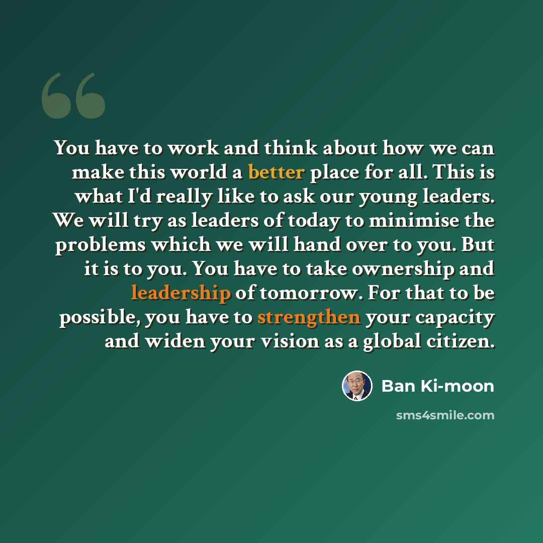 “You have to work and think about how we can make this world a better place for all. This is what I'd really like to ask our young leaders. We will try as leaders of today to minimise the problems which we will hand over to you. But it is to you. You have to take ownership and leadership of…” quote by Ban Ki-moon
