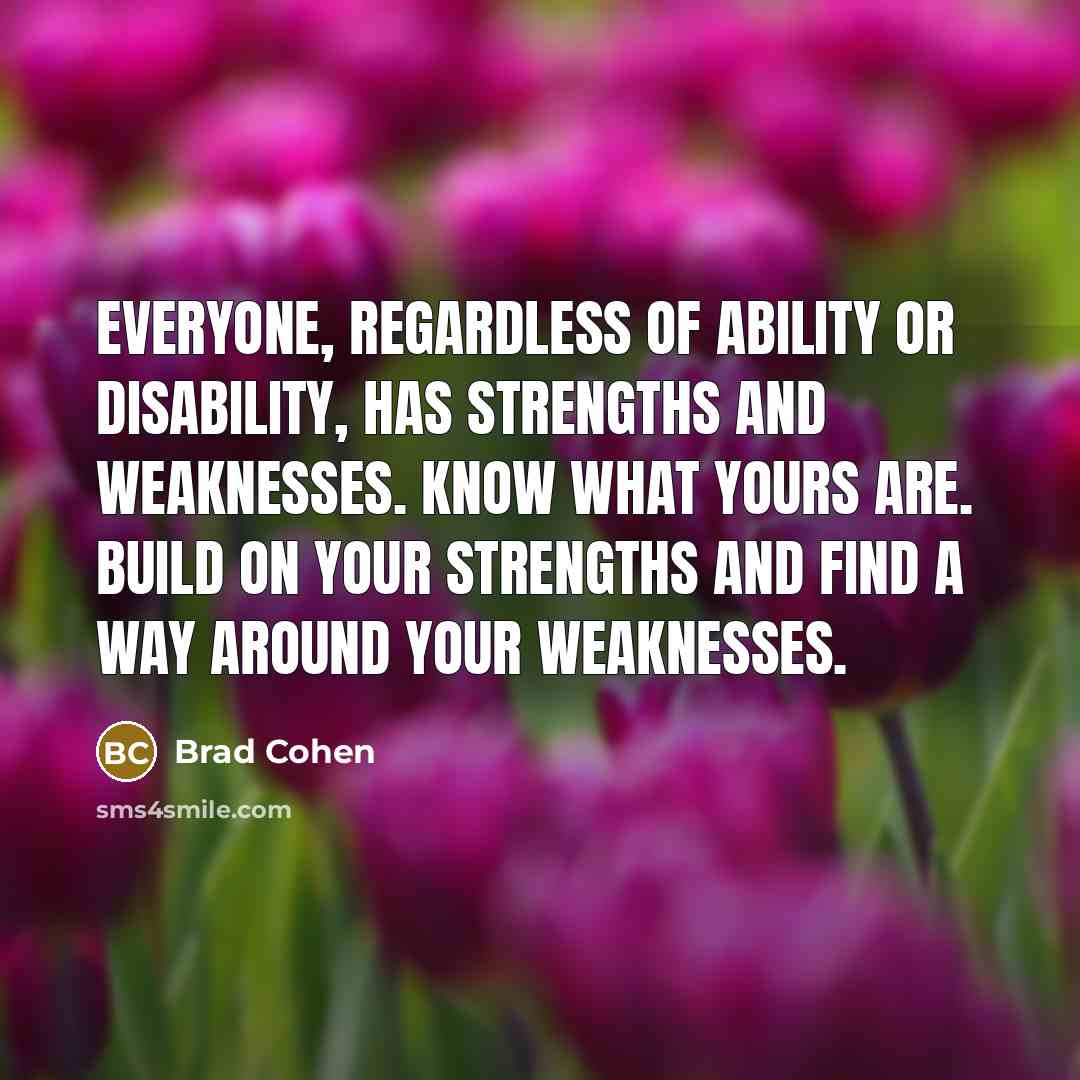 “Everyone, regardless of ability or disability, has strengths and weaknesses. Know what yours are. Build on your strengths and find a way around your weaknesses.” quote by Brad Cohen