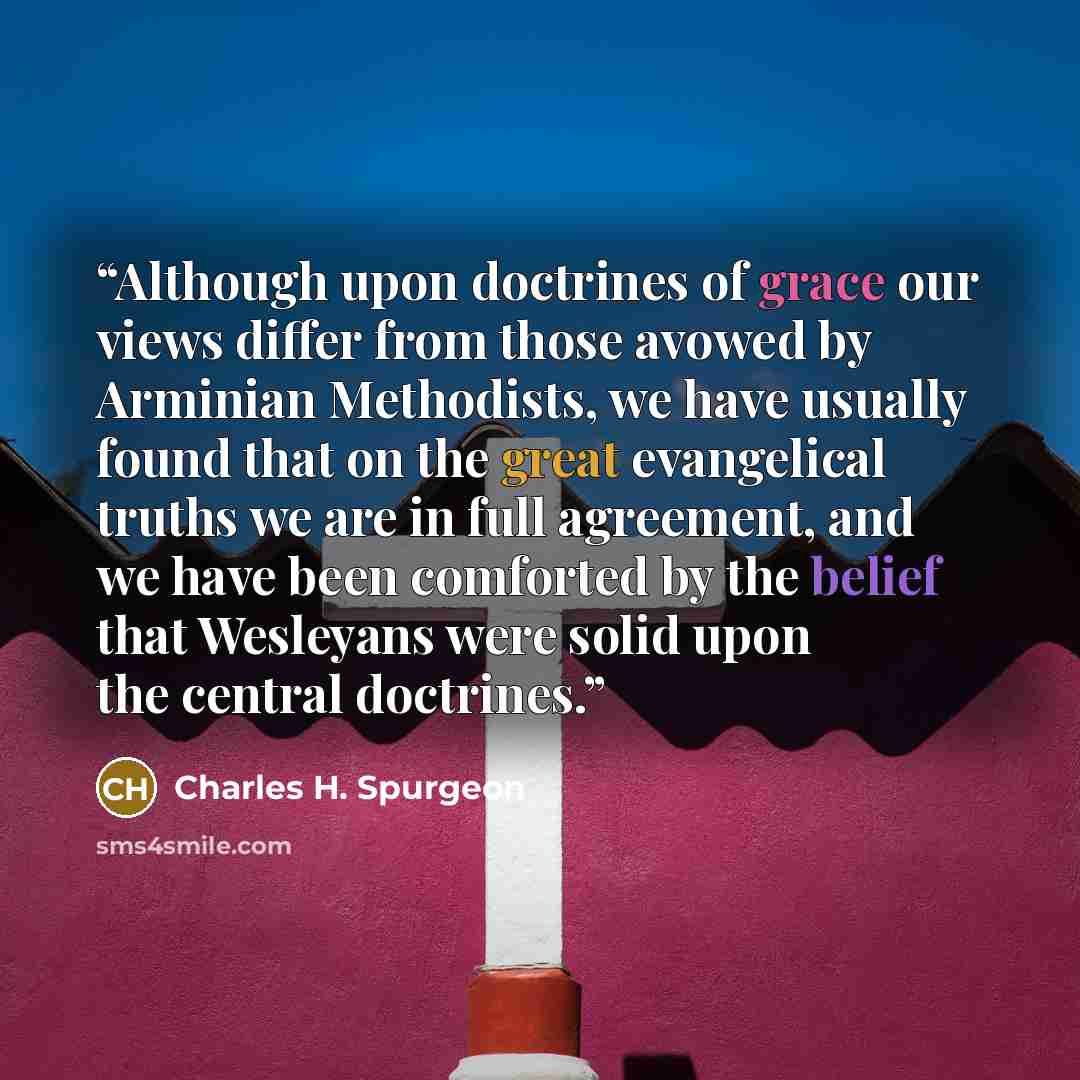 “Although upon doctrines of grace our views differ from those avowed by Arminian Methodists, we have usually found that on the great evangelical truths we are in full agreement, and we have been comforted by the belief that Wesleyans were solid upon the central doctrines.” quote by Charles H. Spurgeon