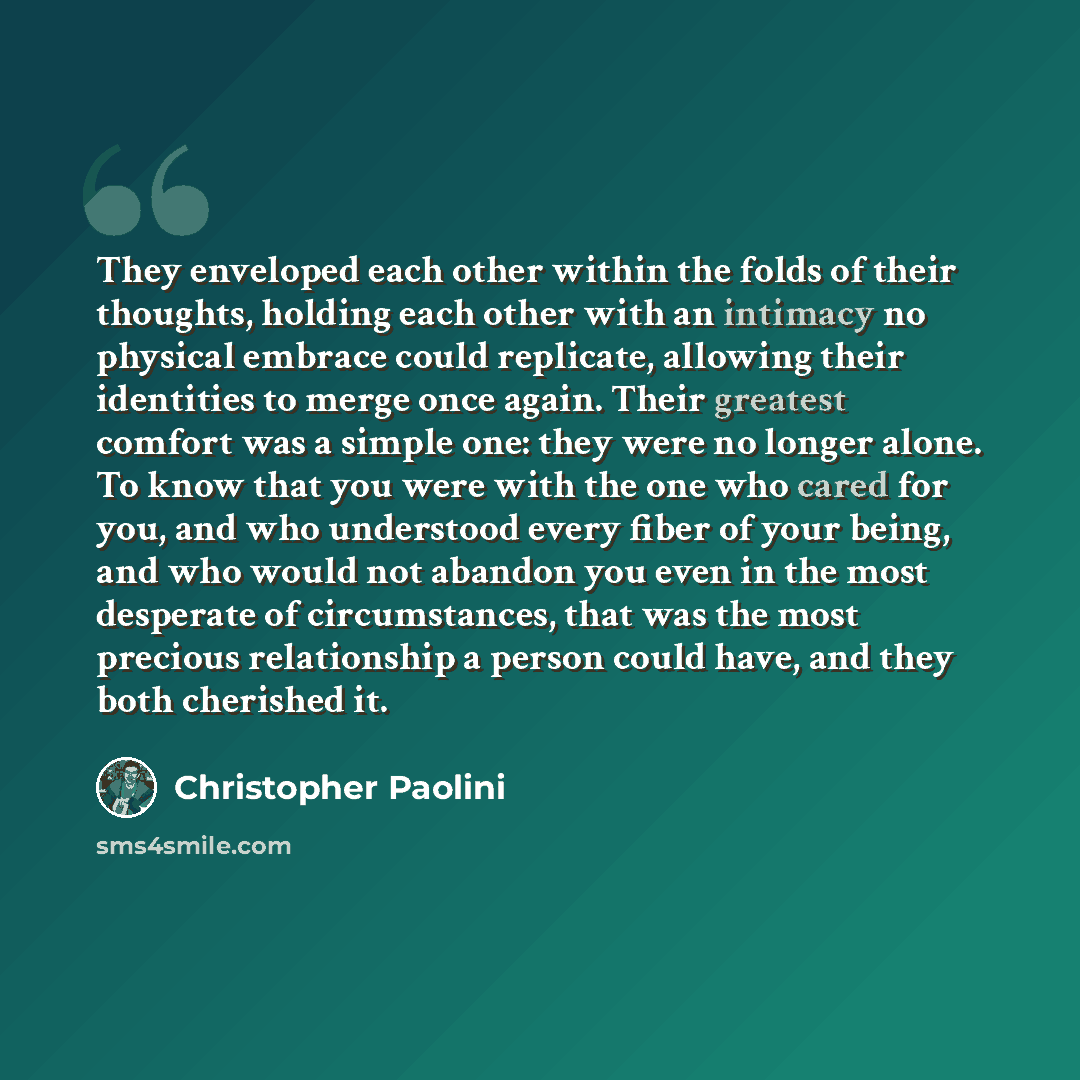 “They enveloped each other within the folds of their thoughts, holding each other with an intimacy no physical embrace could replicate, allowing their identities to merge once again. Their greatest comfort was a simple one: they were no longer alone. To know that you were with the one who cared for…” quote by Christopher Paolini