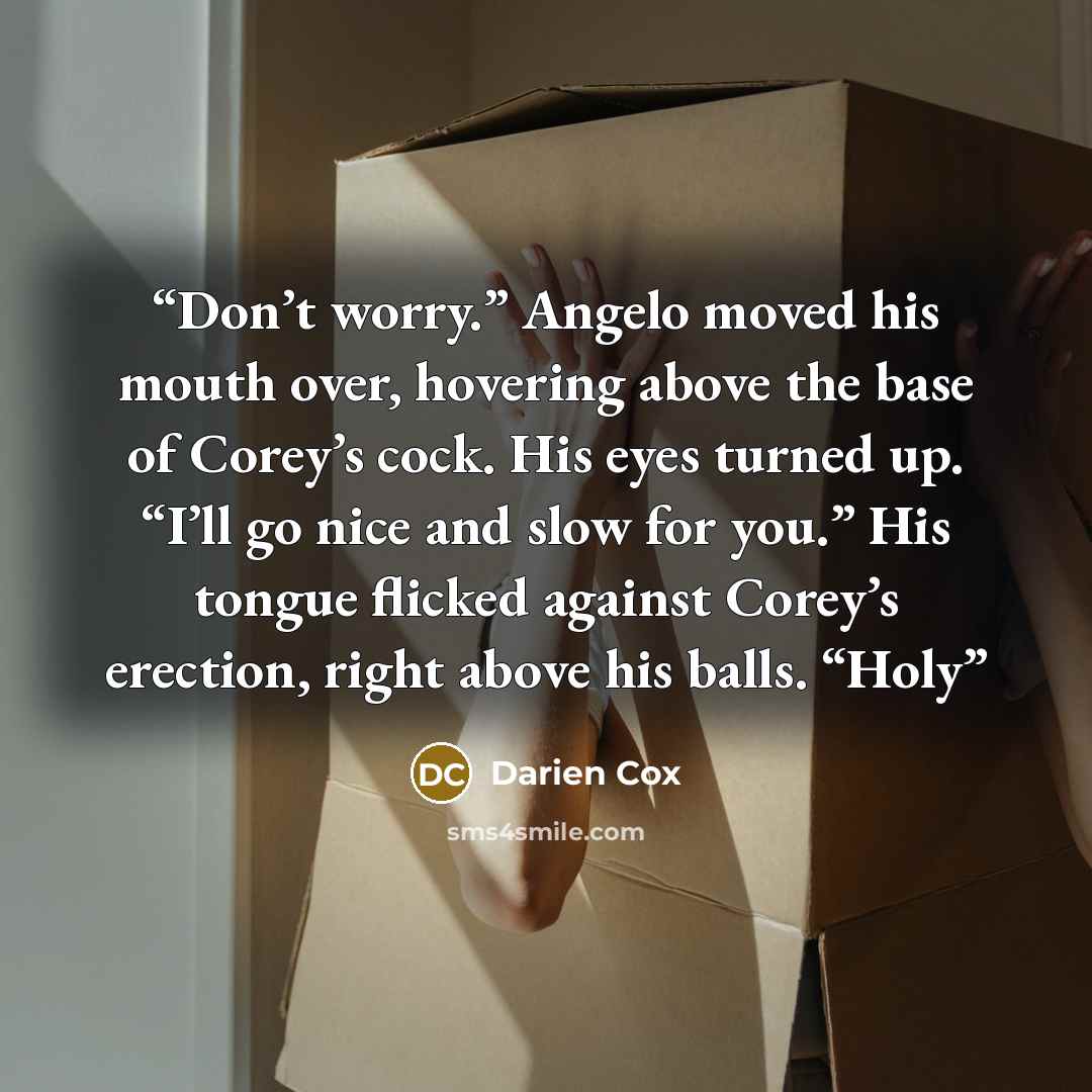 “Don’t worry.” Angelo moved his mouth over, hovering above the base of Corey’s cock. His eyes turned up. “I’ll go nice and slow for you.” His tongue flicked against Corey’s erection, right above his balls. “Holy” quote by Darien Cox