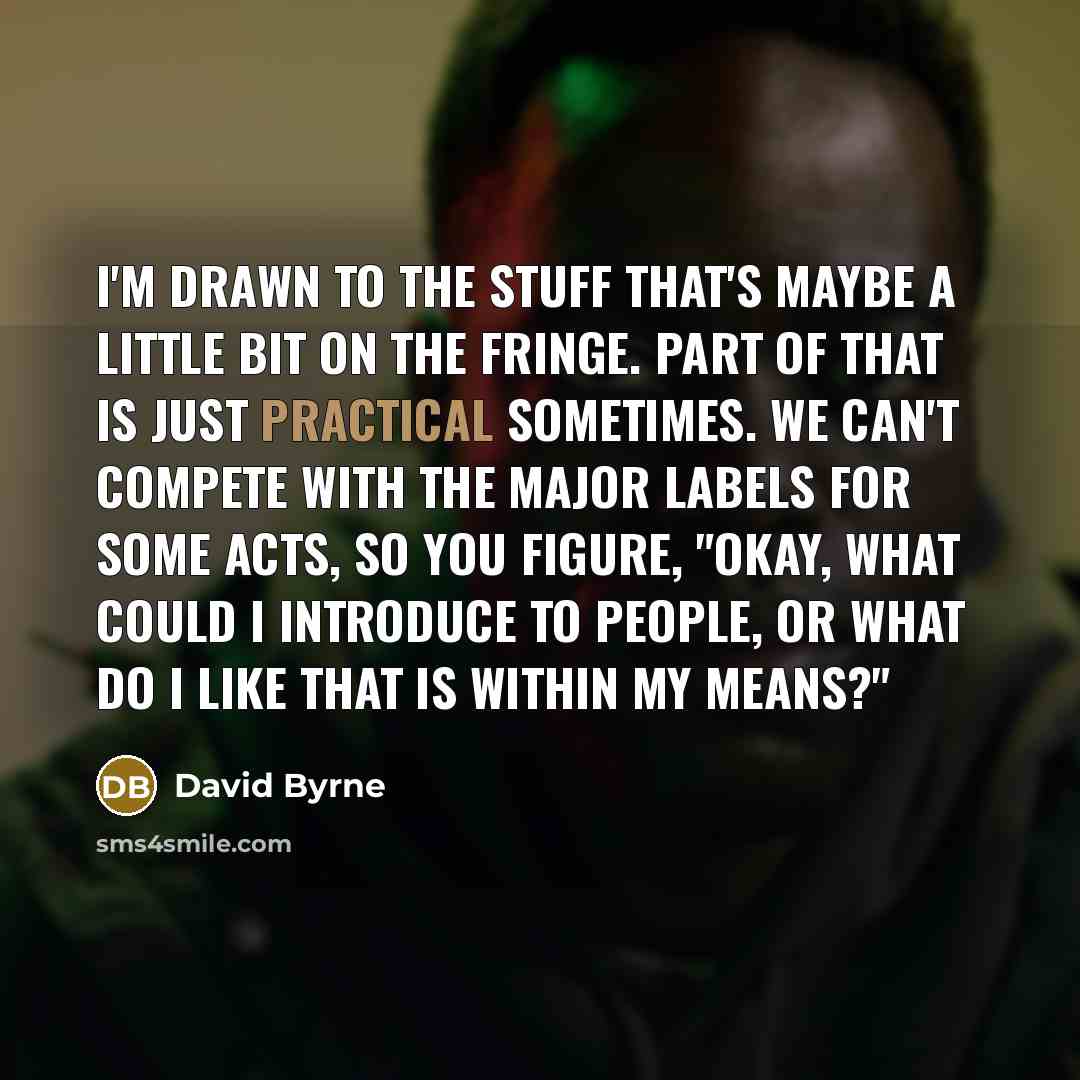 “I'm drawn to the stuff that's maybe a little bit on the fringe. Part of that is just practical sometimes. We can't compete with the major labels for some acts, so you figure, "Okay, what could I introduce to people, or what do I like that is within my means?"” quote by David Byrne