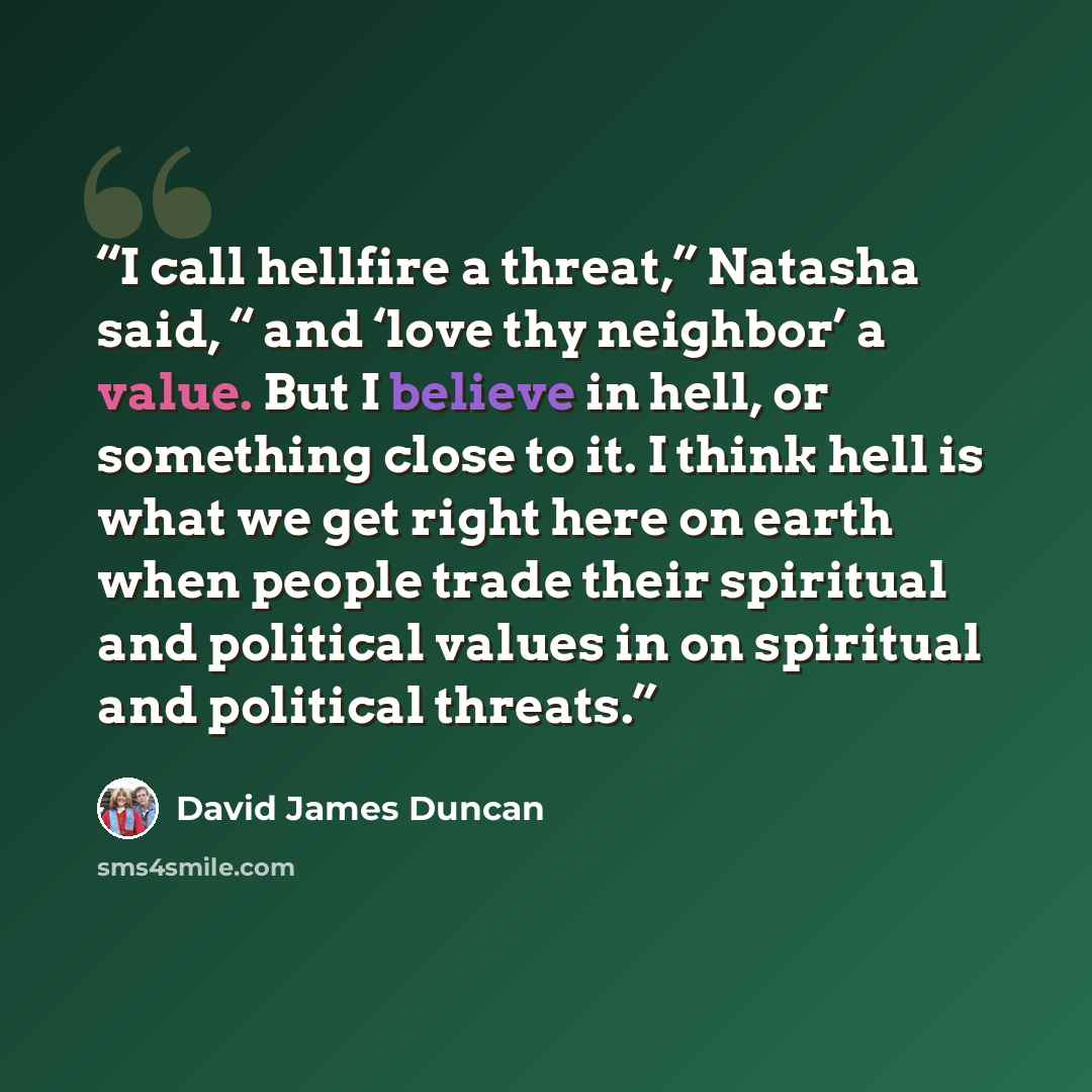 “I call hellfire a threat,” Natasha said, “ and ‘love thy neighbor’ a value. But I believe in hell, or something close to it. I think hell is what we get right here on earth when people trade their spiritual and political values in on spiritual and political threats.” quote by David James Duncan