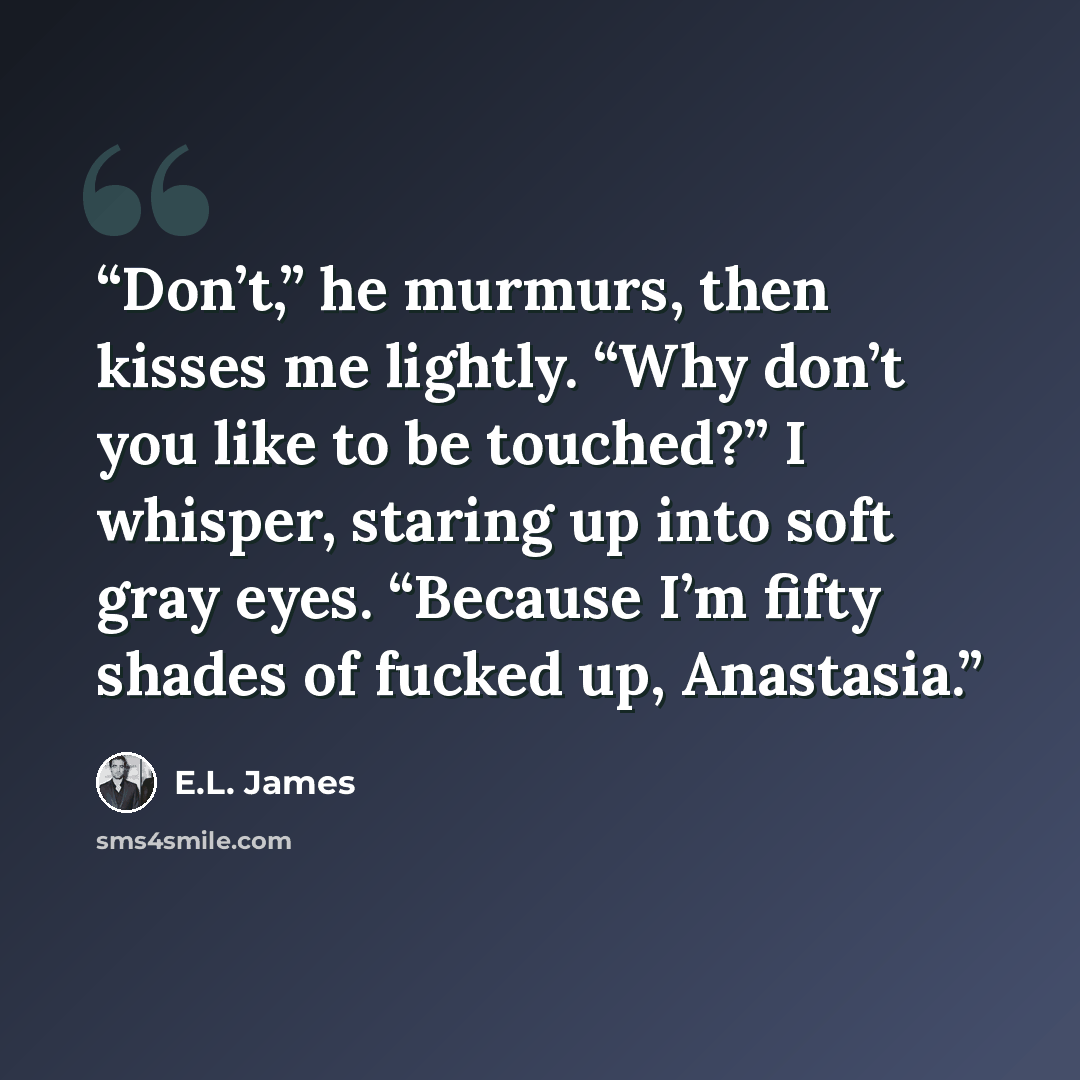 “Don’t,” he murmurs, then kisses me lightly. “Why don’t you like to be touched?” I whisper, staring up into soft gray eyes. “Because I’m fifty shades of fucked up, Anastasia.” quote by E.L. James