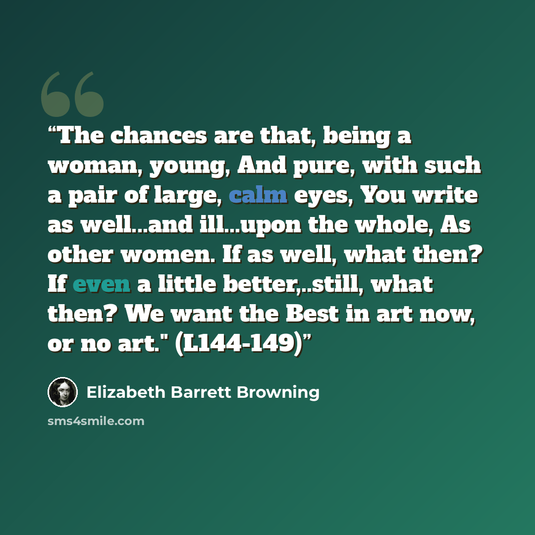 “The chances are that, being a woman, young, And pure, with such a pair of large, calm eyes, You write as well...and ill...upon the whole, As other women. If as well, what then? If even a little better,..still, what then? We want the Best in art now, or no art." (L144-149)” quote by Elizabeth Barrett Browning