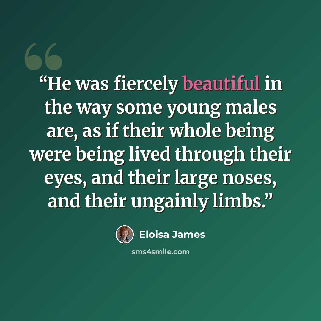 “He was fiercely beautiful in the way some young males are, as if their whole being were being lived through their eyes, and their large noses, and their ungainly limbs.” quote by Eloisa James