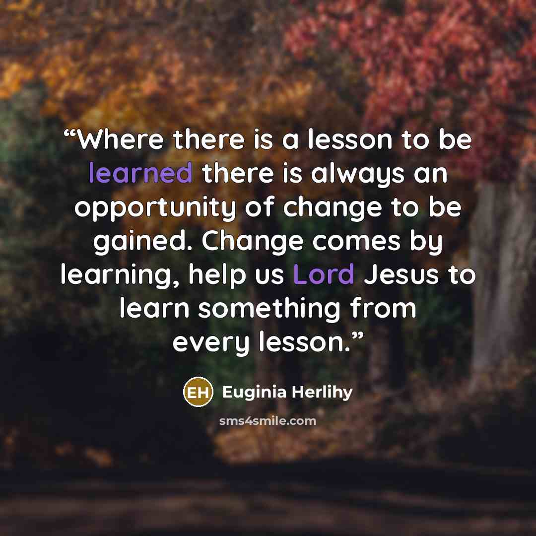 “Where there is a lesson to be learned there is always an opportunity of change to be gained. Change comes by learning, help us Lord Jesus to learn something from every lesson.” quote by Euginia Herlihy