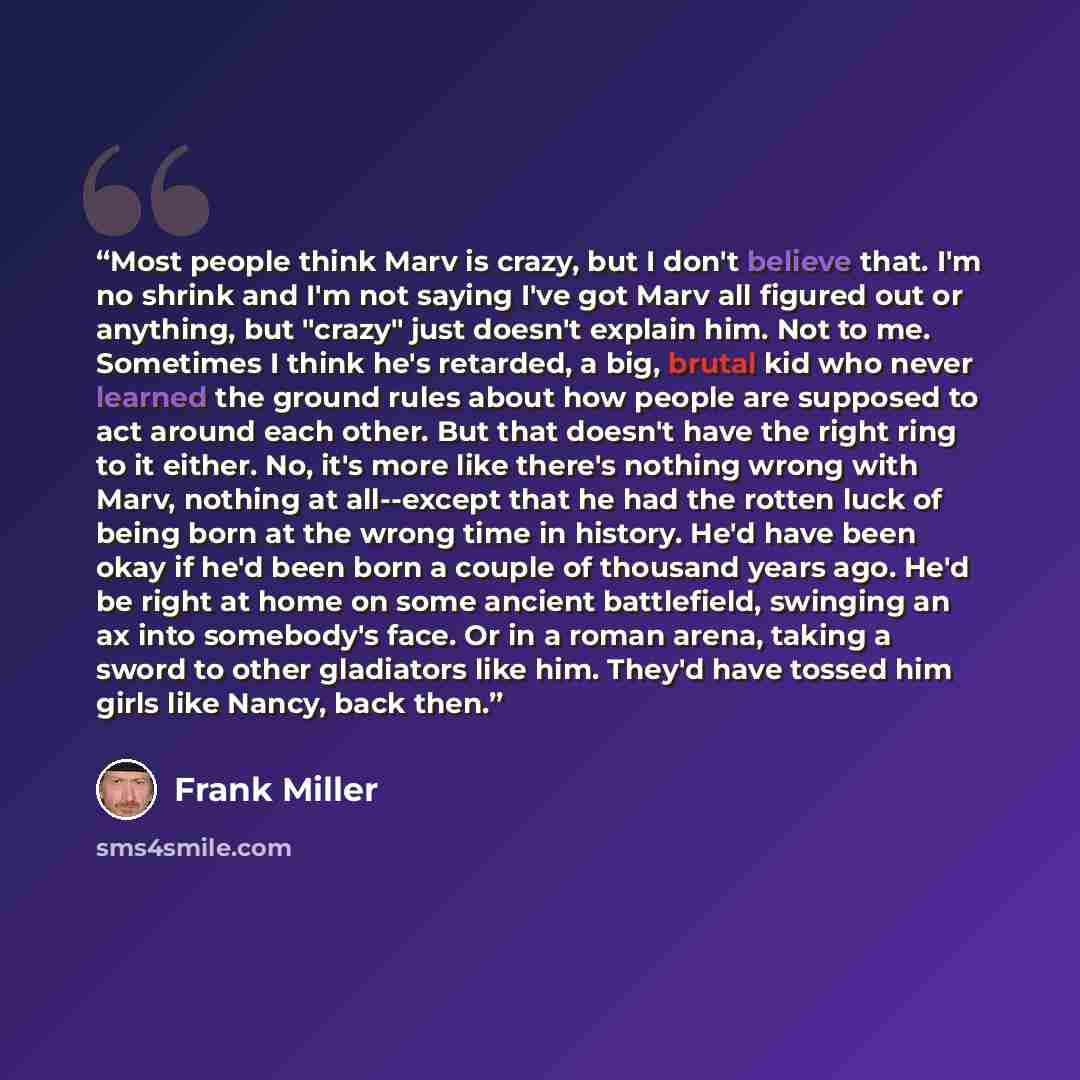 “Most people think Marv is crazy, but I don't believe that. I'm no shrink and I'm not saying I've got Marv all figured out or anything, but "crazy" just doesn't explain him. Not to me. Sometimes I think he's retarded, a big, brutal kid who never learned the ground rules about how people are…” quote by Frank Miller